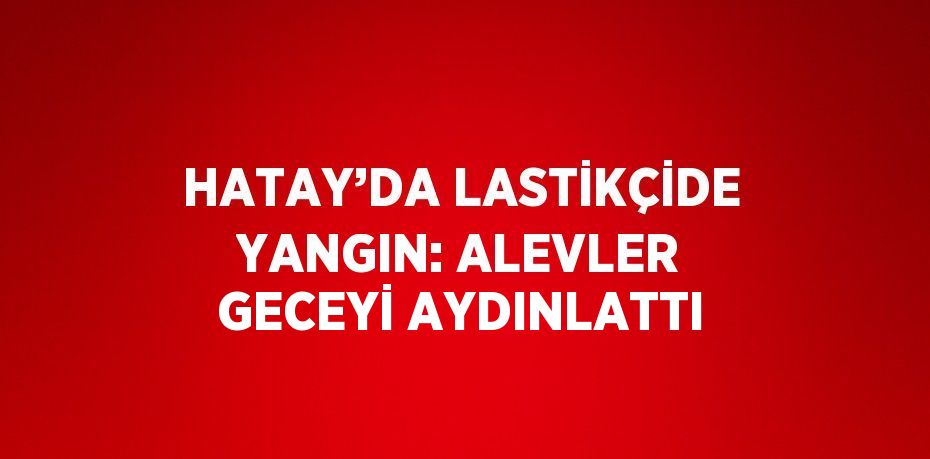 HATAY’DA LASTİKÇİDE YANGIN: ALEVLER GECEYİ AYDINLATTI