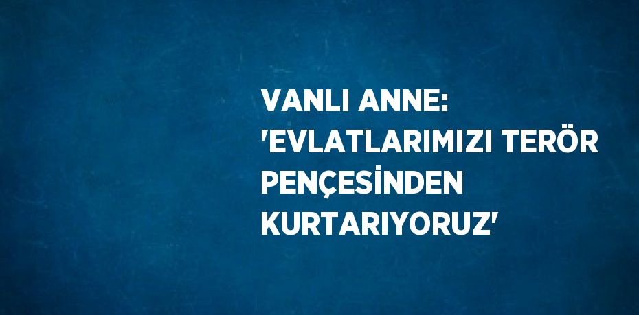 VANLI ANNE: 'EVLATLARIMIZI TERÖR PENÇESİNDEN KURTARIYORUZ'