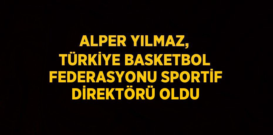 ALPER YILMAZ, TÜRKİYE BASKETBOL FEDERASYONU SPORTİF DİREKTÖRÜ OLDU