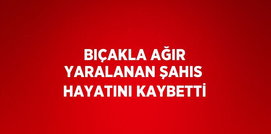 BIÇAKLA AĞIR YARALANAN ŞAHIS HAYATINI KAYBETTİ