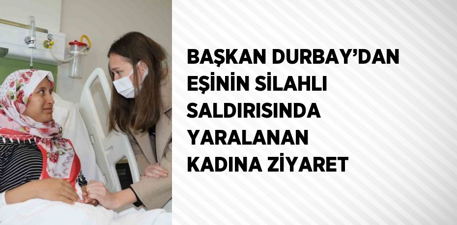 BAŞKAN DURBAY’DAN EŞİNİN SİLAHLI SALDIRISINDA YARALANAN KADINA ZİYARET