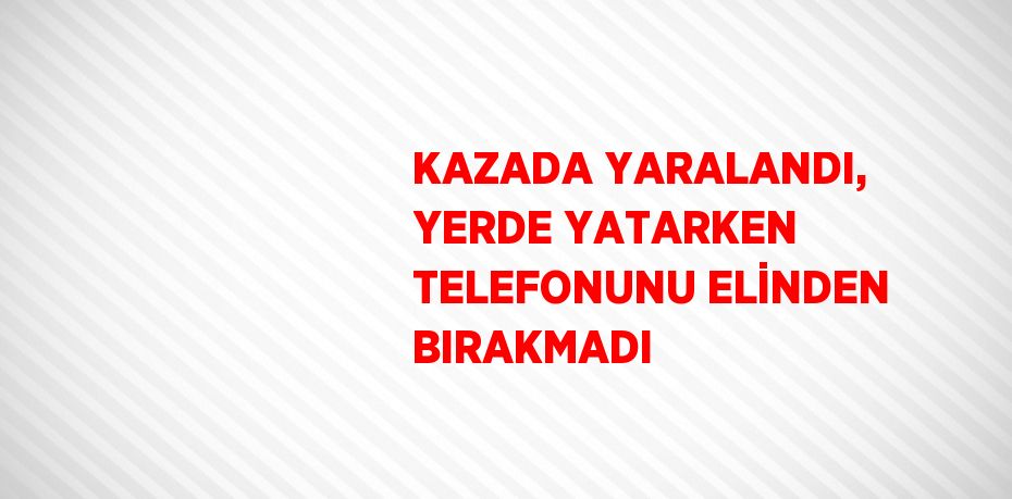 KAZADA YARALANDI, YERDE YATARKEN TELEFONUNU ELİNDEN BIRAKMADI