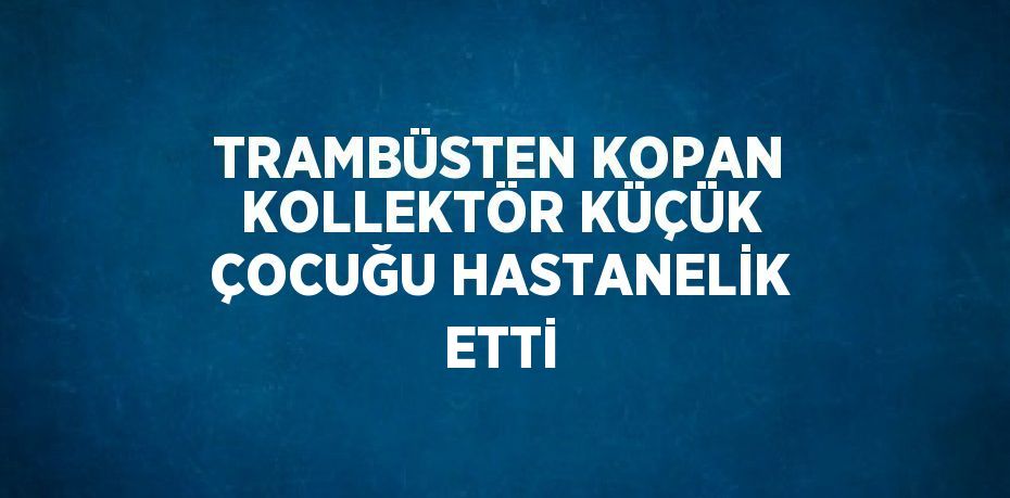 TRAMBÜSTEN KOPAN KOLLEKTÖR KÜÇÜK ÇOCUĞU HASTANELİK ETTİ