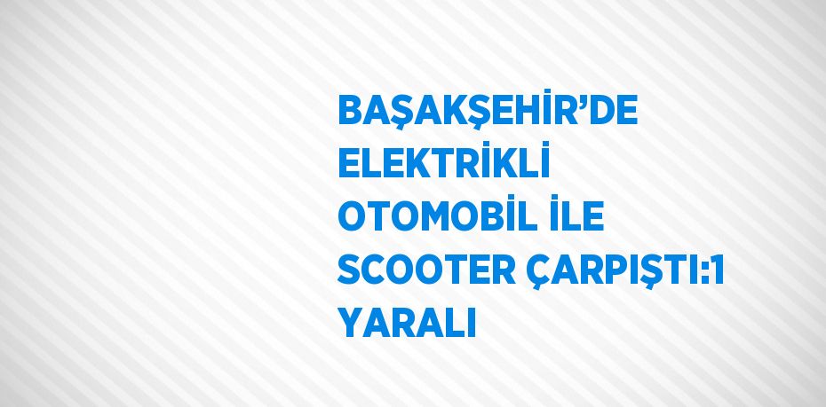 BAŞAKŞEHİR’DE ELEKTRİKLİ OTOMOBİL İLE SCOOTER ÇARPIŞTI:1 YARALI