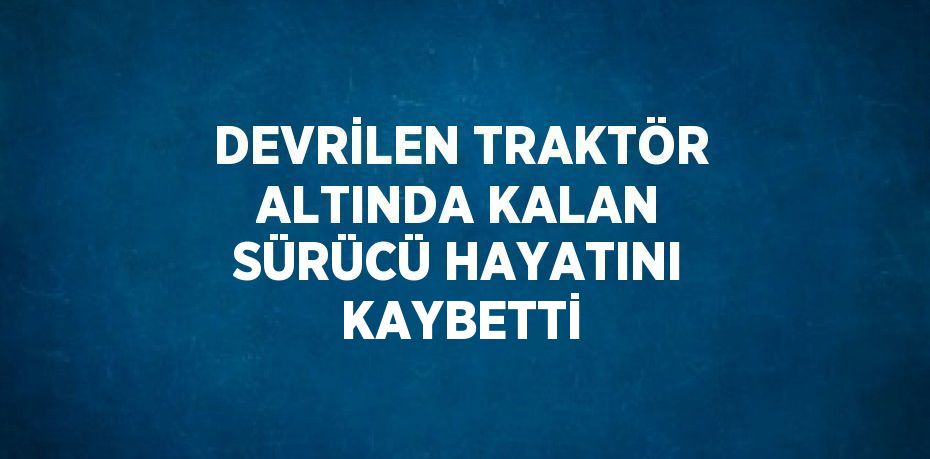 DEVRİLEN TRAKTÖR ALTINDA KALAN SÜRÜCÜ HAYATINI KAYBETTİ