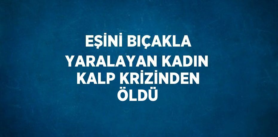 EŞİNİ BIÇAKLA YARALAYAN KADIN KALP KRİZİNDEN ÖLDÜ