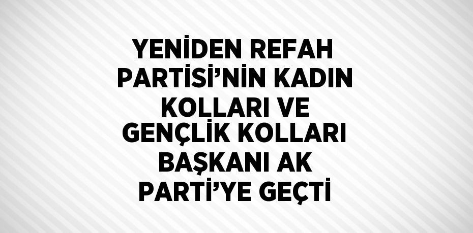 YENİDEN REFAH PARTİSİ’NİN KADIN KOLLARI VE GENÇLİK KOLLARI BAŞKANI AK PARTİ’YE GEÇTİ