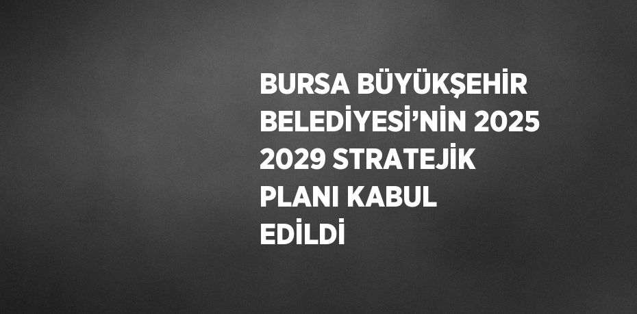 BURSA BÜYÜKŞEHİR BELEDİYESİ’NİN 2025 2029 STRATEJİK PLANI KABUL EDİLDİ