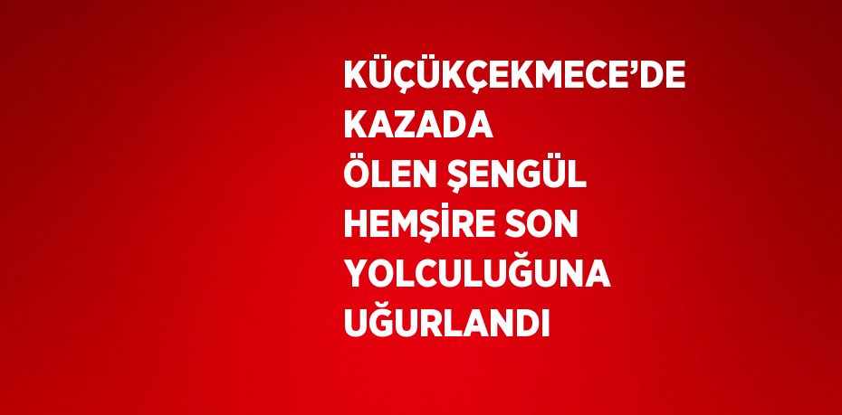 KÜÇÜKÇEKMECE’DE KAZADA ÖLEN ŞENGÜL HEMŞİRE SON YOLCULUĞUNA UĞURLANDI