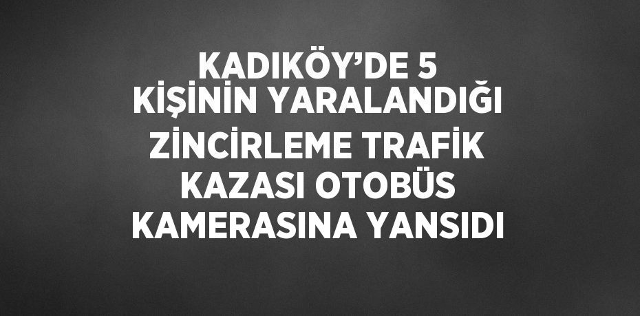 KADIKÖY’DE 5 KİŞİNİN YARALANDIĞI ZİNCİRLEME TRAFİK KAZASI OTOBÜS KAMERASINA YANSIDI