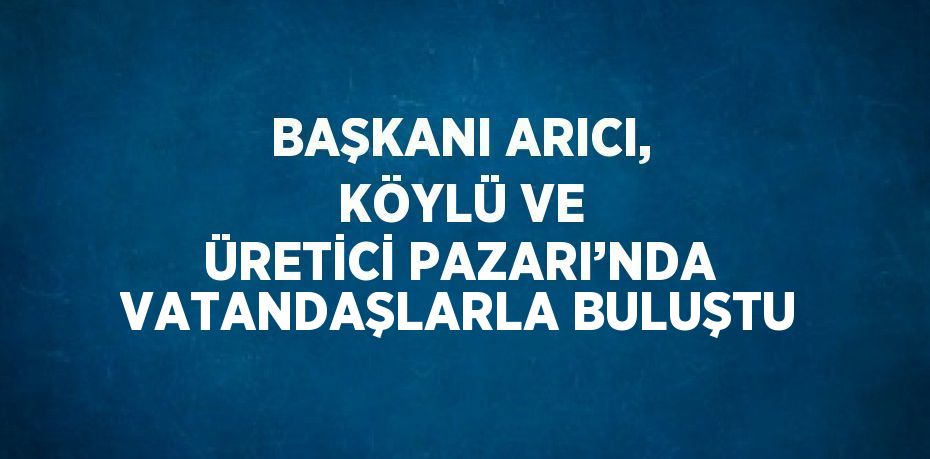 BAŞKANI ARICI, KÖYLÜ VE ÜRETİCİ PAZARI’NDA VATANDAŞLARLA BULUŞTU