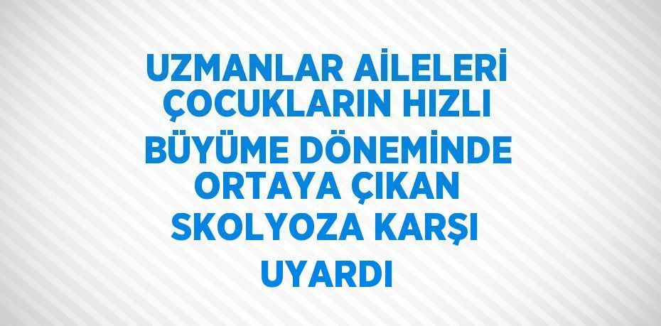 UZMANLAR AİLELERİ ÇOCUKLARIN HIZLI BÜYÜME DÖNEMİNDE ORTAYA ÇIKAN SKOLYOZA KARŞI UYARDI