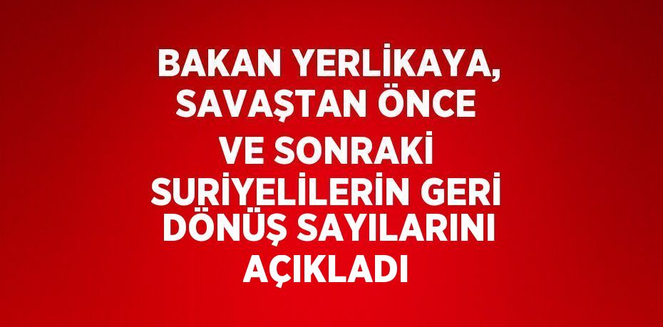 BAKAN YERLİKAYA, SAVAŞTAN ÖNCE VE SONRAKİ SURİYELİLERİN GERİ DÖNÜŞ SAYILARINI AÇIKLADI