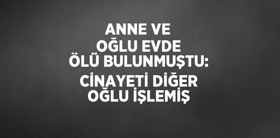 ANNE VE OĞLU EVDE ÖLÜ BULUNMUŞTU: CİNAYETİ DİĞER OĞLU İŞLEMİŞ