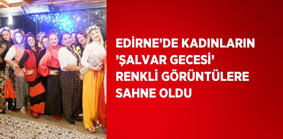 EDİRNE’DE KADINLARIN ’ŞALVAR GECESİ’ RENKLİ GÖRÜNTÜLERE SAHNE OLDU