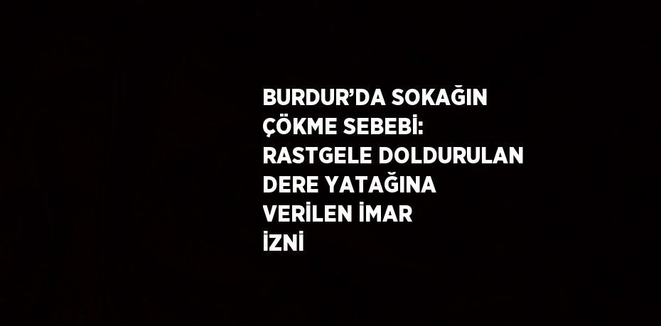 BURDUR’DA SOKAĞIN ÇÖKME SEBEBİ: RASTGELE DOLDURULAN DERE YATAĞINA VERİLEN İMAR İZNİ