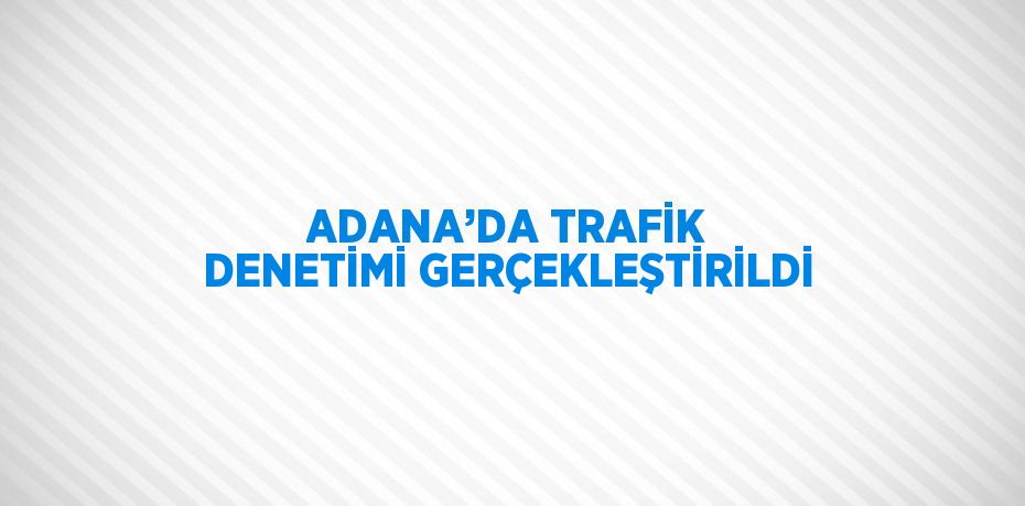 ADANA’DA TRAFİK DENETİMİ GERÇEKLEŞTİRİLDİ