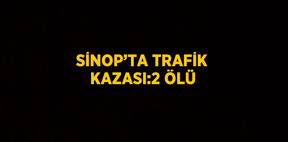 SİNOP’TA TRAFİK KAZASI:2 ÖLÜ