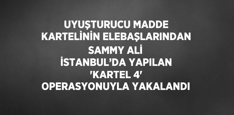 UYUŞTURUCU MADDE KARTELİNİN ELEBAŞLARINDAN SAMMY ALİ İSTANBUL’DA YAPILAN 'KARTEL 4' OPERASYONUYLA YAKALANDI