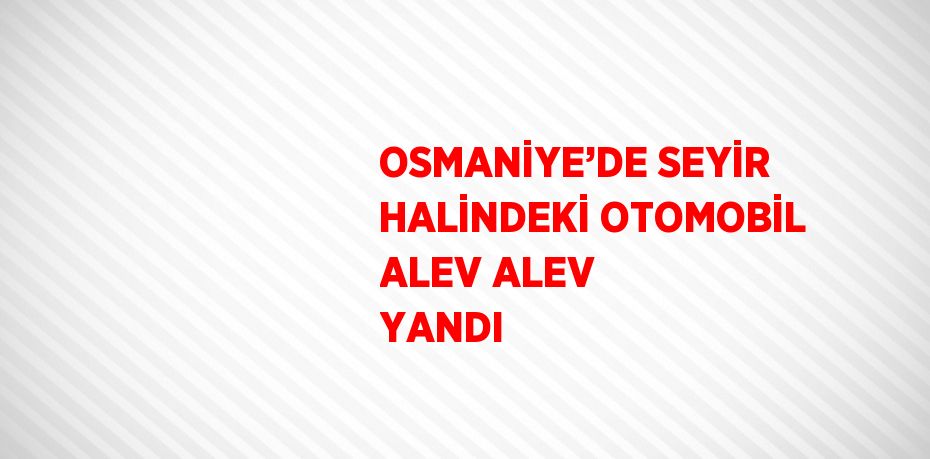 OSMANİYE’DE SEYİR HALİNDEKİ OTOMOBİL ALEV ALEV YANDI