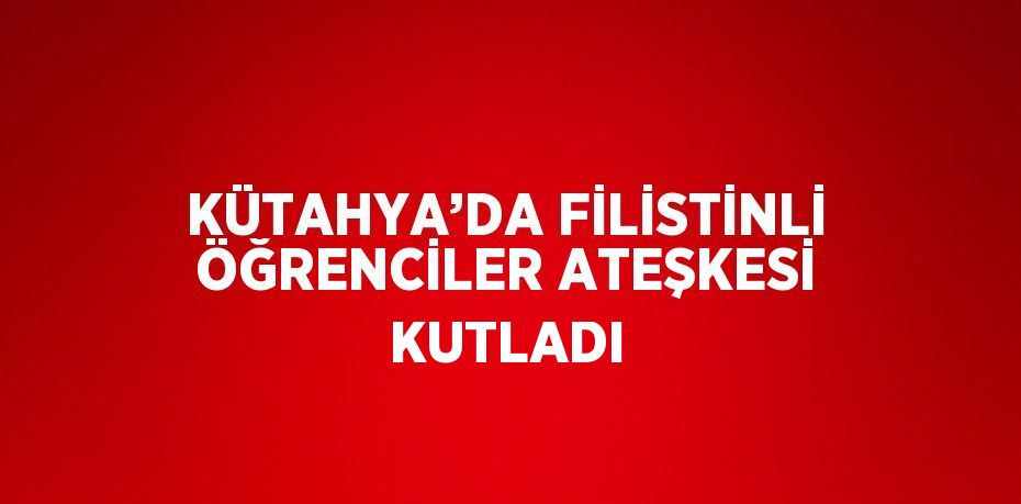 KÜTAHYA’DA FİLİSTİNLİ ÖĞRENCİLER ATEŞKESİ KUTLADI