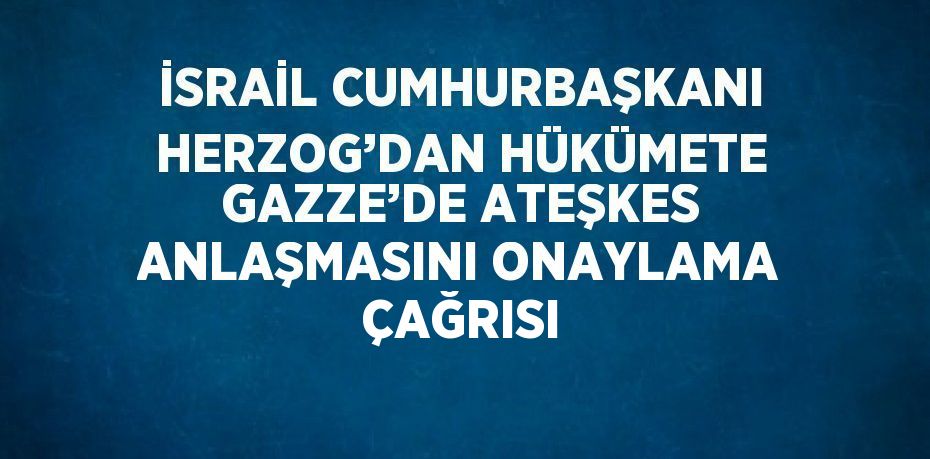 İSRAİL CUMHURBAŞKANI HERZOG’DAN HÜKÜMETE GAZZE’DE ATEŞKES ANLAŞMASINI ONAYLAMA ÇAĞRISI