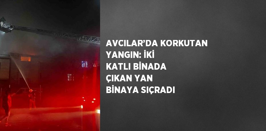 AVCILAR’DA KORKUTAN YANGIN: İKİ KATLI BİNADA ÇIKAN YAN BİNAYA SIÇRADI