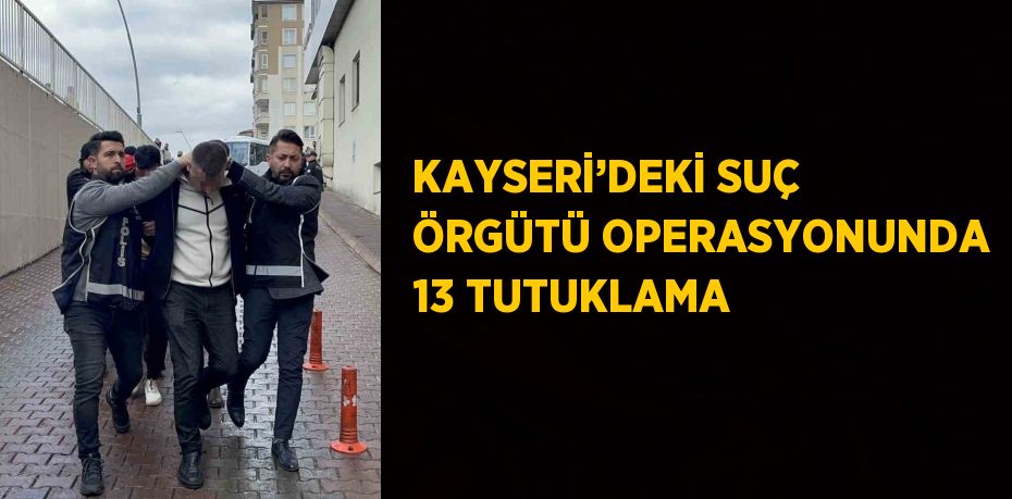 KAYSERİ’DEKİ SUÇ ÖRGÜTÜ OPERASYONUNDA 13 TUTUKLAMA