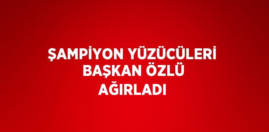 ŞAMPİYON YÜZÜCÜLERİ BAŞKAN ÖZLÜ AĞIRLADI