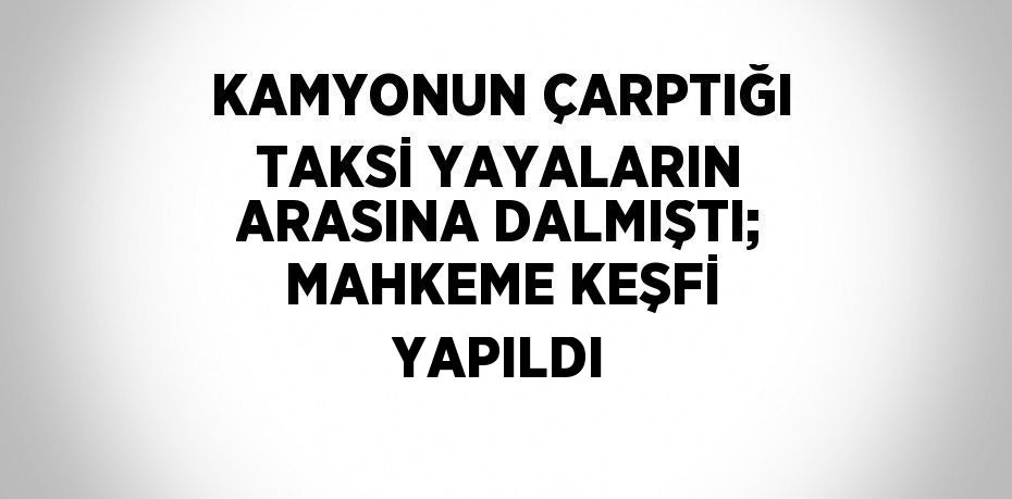 KAMYONUN ÇARPTIĞI TAKSİ YAYALARIN ARASINA DALMIŞTI; MAHKEME KEŞFİ YAPILDI