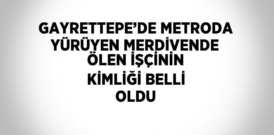 GAYRETTEPE’DE METRODA YÜRÜYEN MERDİVENDE ÖLEN İŞÇİNİN KİMLİĞİ BELLİ OLDU