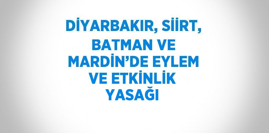 DİYARBAKIR, SİİRT, BATMAN VE MARDİN’DE EYLEM VE ETKİNLİK YASAĞI