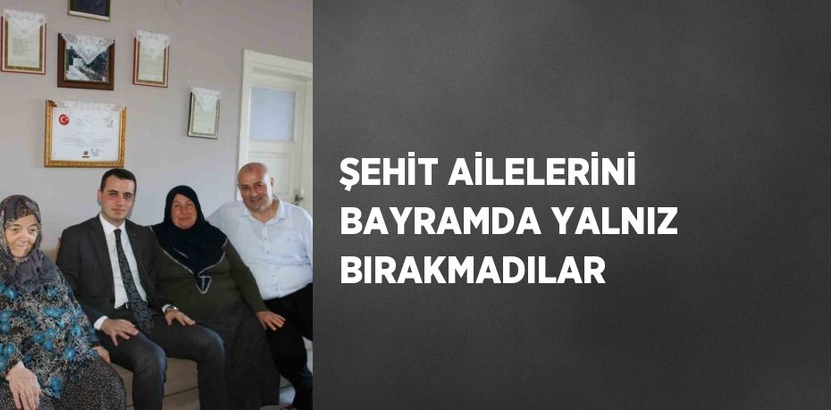 ŞEHİT AİLELERİNİ BAYRAMDA YALNIZ BIRAKMADILAR