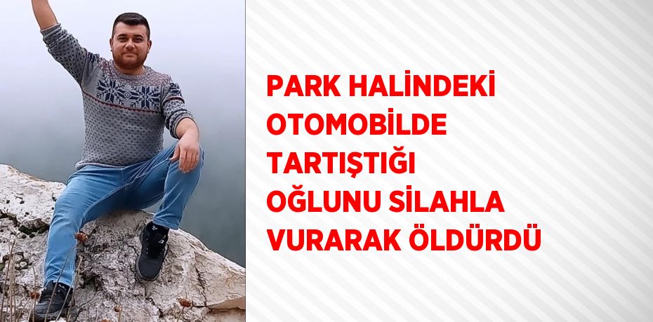 PARK HALİNDEKİ OTOMOBİLDE TARTIŞTIĞI OĞLUNU SİLAHLA VURARAK ÖLDÜRDÜ