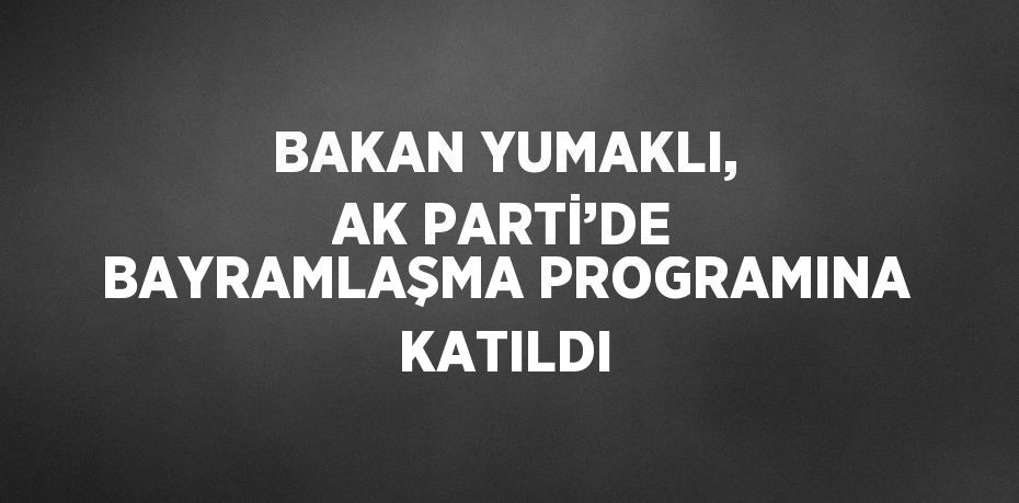 BAKAN YUMAKLI, AK PARTİ’DE BAYRAMLAŞMA PROGRAMINA KATILDI