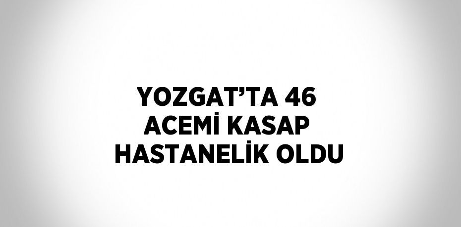 YOZGAT’TA 46 ACEMİ KASAP HASTANELİK OLDU