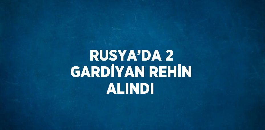 RUSYA’DA 2 GARDİYAN REHİN ALINDI