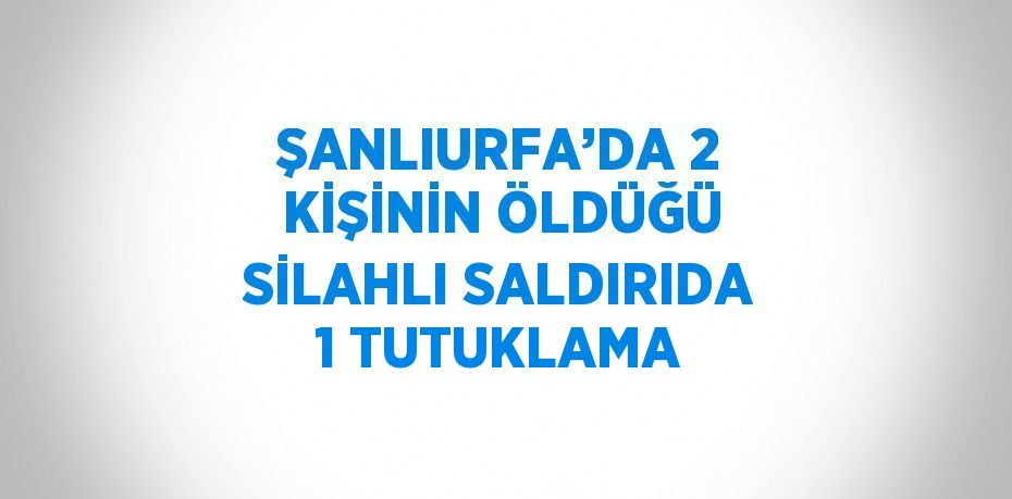 ŞANLIURFA’DA 2 KİŞİNİN ÖLDÜĞÜ SİLAHLI SALDIRIDA 1 TUTUKLAMA