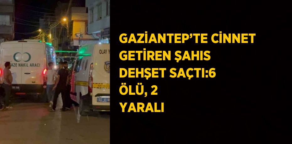 GAZİANTEP’TE CİNNET GETİREN ŞAHIS DEHŞET SAÇTI:6 ÖLÜ, 2 YARALI