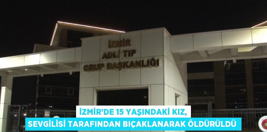 İZMİR’DE 15 YAŞINDAKİ KIZ, SEVGİLİSİ TARAFINDAN BIÇAKLANARAK ÖLDÜRÜLDÜ