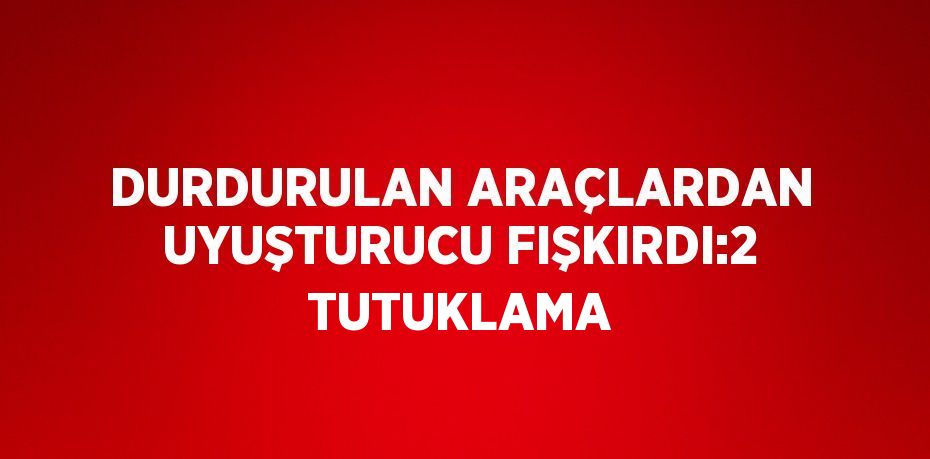 DURDURULAN ARAÇLARDAN UYUŞTURUCU FIŞKIRDI:2 TUTUKLAMA