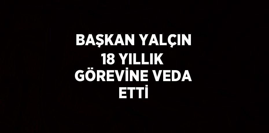 BAŞKAN YALÇIN 18 YILLIK GÖREVİNE VEDA ETTİ