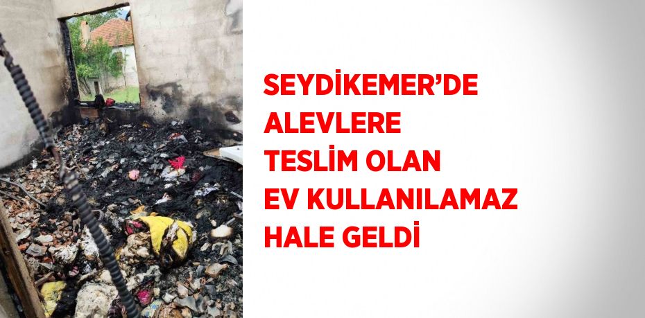 SEYDİKEMER’DE ALEVLERE TESLİM OLAN EV KULLANILAMAZ HALE GELDİ