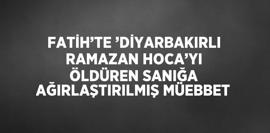 FATİH’TE ’DİYARBAKIRLI RAMAZAN HOCA’YI ÖLDÜREN SANIĞA AĞIRLAŞTIRILMIŞ MÜEBBET