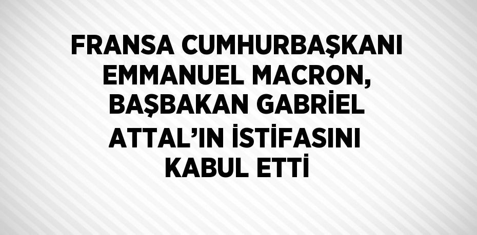 FRANSA CUMHURBAŞKANI EMMANUEL MACRON, BAŞBAKAN GABRİEL ATTAL’IN İSTİFASINI KABUL ETTİ