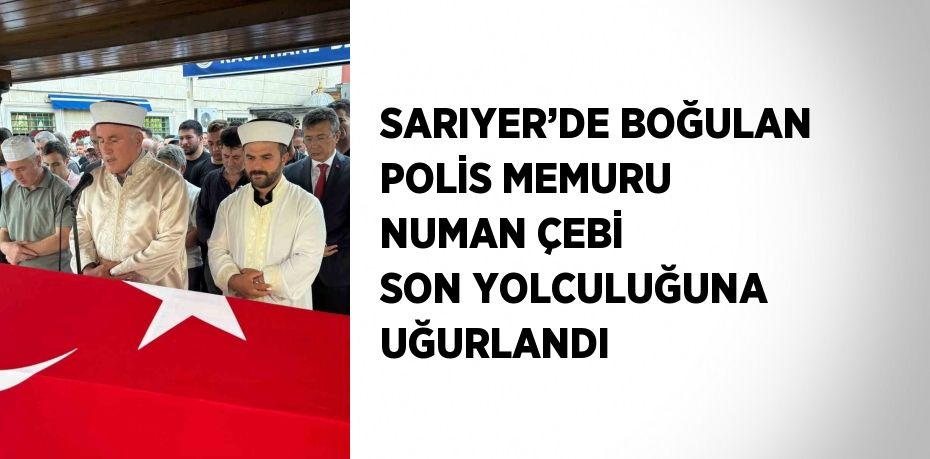 SARIYER’DE BOĞULAN POLİS MEMURU NUMAN ÇEBİ SON YOLCULUĞUNA UĞURLANDI