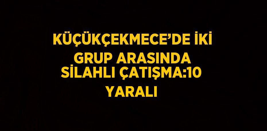 KÜÇÜKÇEKMECE’DE İKİ GRUP ARASINDA SİLAHLI ÇATIŞMA:10 YARALI