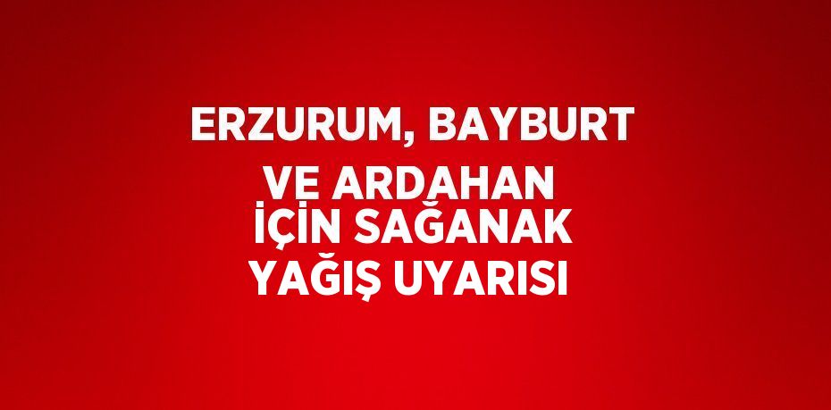 ERZURUM, BAYBURT VE ARDAHAN İÇİN SAĞANAK YAĞIŞ UYARISI