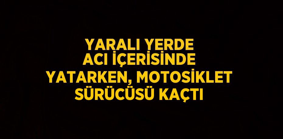 YARALI YERDE ACI İÇERİSİNDE YATARKEN, MOTOSİKLET SÜRÜCÜSÜ KAÇTI