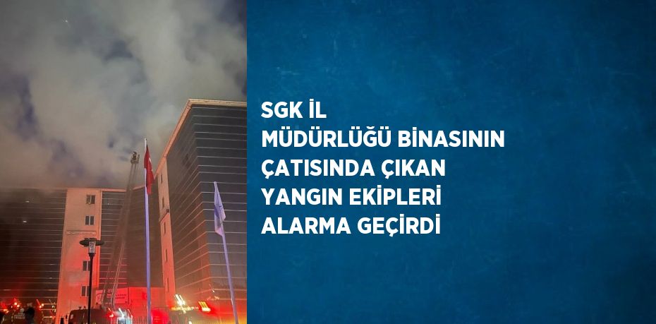 SGK İL MÜDÜRLÜĞÜ BİNASININ ÇATISINDA ÇIKAN YANGIN EKİPLERİ ALARMA GEÇİRDİ